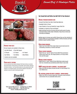GROUND BEEF & BURGERS
USDA PRIME CHOICE ALL NATURAL
Ground Beef & Hamburger PattiesGround Beef & Hamburger Patties
7661 South 78th Avenue Bridgeview, IL 60455
708.496.3500.main 708.496.8369.fax
Email: info@buedelfoods.com
Our Ground Beef and Patties Can Add Proﬁt To Your Business!
BUEDEL PREMIUM BURGERS ARE:
◆ Ground Fresh Daily from Safe, Tested Raw Materials
◆ Available Fresh or Frozen
◆ Layer Packed or Cryo-vac Packed for Longer Shelf Life
◆ Available in a Variety of Sizes and Shapes
◆ Made with Beef from Our Exclusive Harvest Facility which Provides
Consistent Native Cattle Under 24 Months of Age that are Bred and
Fed within the Midwest
Multiple ways to increase your proﬁts! Choose from our ﬁne selection of
premium 100% pure ground beef. Available in different blends and ﬂavor
proﬁles to meet a variety of needs.
USDA PRIME BURGERS
◆ Made from fresh USDA Prime single whole muscle beef primal for
outstanding consistency in texture and ﬂavor
TRIPLE SECRET BURGERS
◆ Made from our “secret” blend of fresh USDA Prime and Choice
whole muscle beef cuts. This unique delivers a rich juicy ﬂavor
time and time again
DOUBLE SECRET BURGERS
◆ Made from our “secret” blend of fresh USDA Choice whole muscle
beef cuts. Consistent juicy and delicious beefy ﬂavor in every bite
100% GRASS-FED BEEF & BURGER — TALLGRASS BEEF
◆ Made from 100% all natural, all grass fed beef, rich with Omega 3 & 6,
CLA, Vitamin A & C
ALL NATURAL GRAIN-FED BEEF & BURGER — NIMAN RANCH
◆ Made from 100% all natural angus beef. Humanely raised antibiotic
and hormone free on sustainable family farms
CHOOSE YOUR SIZE :
All your burgers are available in these sizes:
◆ 2oz Mini Round ◆ 3.5oz Mini Square
◆ 2:1 Round ◆ 3:1 Round ◆ 4:1 Round
◆ 6oz Patties ◆ 7oz Patties ◆ 10oz Patties
◆ Custom sizes are available
FOOD SAFETY TESTING
All of our ground beef raw material undergoes N=60 robust testing in accordance
with the beef industry “Best practices for Ground Beef” which includes a laboratory
Certiﬁcate of Analysis. Your Ground Beef products are then produced under USDA
Inspection. Our production facility is also 3rd party audited for food safety and
sanitation to ensure the safest ﬁnished goods possible.
WWW.BUEDELFOODS.COM
 