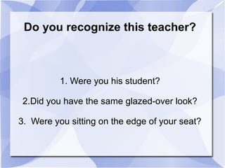 Do you recognize this teacher?
1. Were you his student?
2.Did you have the same glazed-over look?
3. Were you sitting on the edge of your seat?
 