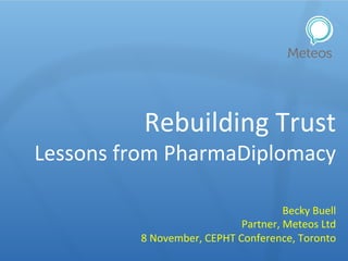 Rebuilding	
  Trust	
  
Lessons	
  from	
  PharmaDiplomacy	
  
Becky	
  Buell	
  
Partner,	
  Meteos	
  Ltd	
  
8	
  November,	
  CEPHT	
  Conference,	
  Toronto	
  
 