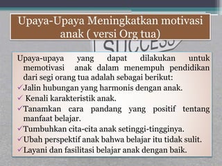 Upaya-Upaya Meningkatkan motivasi
anak ( versi Org tua)
Upaya-upaya yang dapat dilakukan untuk
memotivasi anak dalam menempuh pendidikan
dari segi orang tua adalah sebagai berikut:
Jalin hubungan yang harmonis dengan anak.
 Kenali karakteristik anak.
Tanamkan cara pandang yang positif tentang
manfaat belajar.
Tumbuhkan cita-cita anak setinggi-tingginya.
Ubah perspektif anak bahwa belajar itu tidak sulit.
Layani dan fasilitasi belajar anak dengan baik.
 