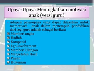 Upaya-Upaya Meningkatkan motivasi
anak (versi guru)
• Adapun paya-upaya yang dapat dilakukan untuk
memotivasi anak dalam menempuh pendidikan
dari segi guru adalah sebagai berikut:
Memberi angka
Hadiah
Kompetisi
Ego-involvement
Memberi Ulangan
Mengetahui Hasil
Pujian
Hukuman
 