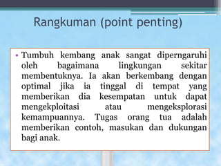 Rangkuman (point penting)
• Tumbuh kembang anak sangat diperngaruhi
oleh bagaimana lingkungan sekitar
membentuknya. Ia akan berkembang dengan
optimal jika ia tinggal di tempat yang
memberikan dia kesempatan untuk dapat
mengekploitasi atau mengeksplorasi
kemampuannya. Tugas orang tua adalah
memberikan contoh, masukan dan dukungan
bagi anak.
 