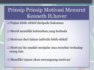 Prinsip Prinsip Motivasi Menurut
Kenneth H.hover
 Pujian lebih efektif daripada hukuman
 Murid memiliki kebutuhan yang berbeda
 Motivasi dari dalam individu lebih efektif
 Motivasi itu mudah menjalar atau tersebar terhadap
orang lain
 Memiliki tujuan akan merangsang motivasi
 