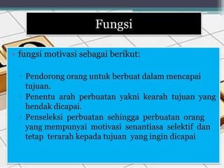 Fungsi
• fungsi motivasi sebagai berikut:
▫ Pendorong orang untuk berbuat dalam mencapai
tujuan.
▫ Penentu arah perbuatan yakni kearah tujuan yang
hendak dicapai.
▫ Penseleksi perbuatan sehingga perbuatan orang
yang mempunyai motivasi senantiasa selektif dan
tetap terarah kepada tujuan yang ingin dicapai
 