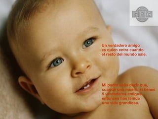 Un verdadero amigo  es quien entra cuando el resto del mundo sale. Mi padre solía decir que, cuando uno muere, si tienes 5 verdaderos amigos, entonces has tenido  una vida grandiosa. 