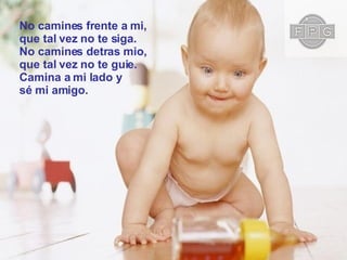 No camines frente a mi,  que tal vez no te siga. No camines detras mio,  que tal vez no te guie. Camina a mi lado y  sé mi amigo. 