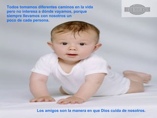 Todos tomamos diferentes caminos en la vida pero no interesa a dónde vayamos, porque siempre llevamos con nosotros un poco de cada persona.  Los amigos son la manera en que Dios cuida de nosotros. 