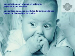 Los extraños son amigos en potencia,  esperando por suceder. Los amigos son esas mordidas de jamón delicioso  dentro de la ensalada de la vida. 