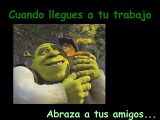 Cuando llegues a tu trabajo Abraza a tus amigos... 