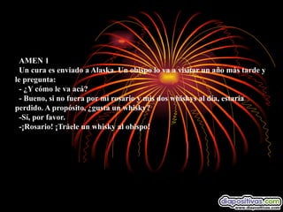    AMEN 1    Un cura es enviado a Alaska. Un obispo lo va a visitar un año más tarde y le pregunta:    - ¿Y cómo le va acá?    - Bueno, si no fuera por mi rosario y mis dos whiskys al día, estaría perdido. A propósito, ¿gusta un whisky?    -Sí, por favor.    -¡Rosario! ¡Tráele un whisky al obispo!        