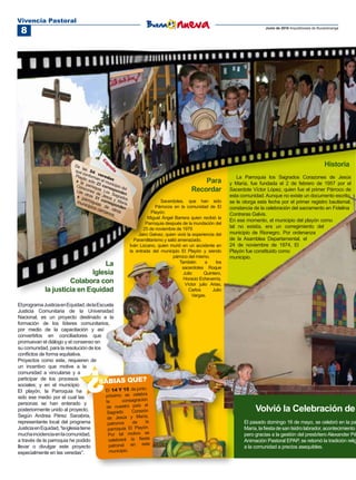 Vivencia Pastoral
 8                                                                                                                         Junio de 2010 Arquidiócesis de Bucaramanga




                                                                                                                                                            Historia
                                                                                                              La Parroquia los Sagrados Corazones de Jesús
                                                                                           Para            y María, fue fundada el 2 de febrero de 1957 por el
                                                                                       Recordar            Sacerdote Víctor López, quien fue el primer Párroco de
                                                                                                           esta comunidad. Aunque no existe un documento escrito,
                                                                       Sacerdotes, que han sido            se le otorga esta fecha por el primer registro bautismal,
                                                                     Párrocos en la comunidad de El        constancia de la celebración del sacramento en Fidelina
                                                                  Playón:                                  Contreras Galvis.
                                                                Miguel Ángel Barrera quien recibió la
                                                                                                           En ese momento, el municipio del playón como
                                                               Parroquia después de la inundación del
                                                              25 de noviembre de 1979                      tal no existía, era un corregimiento del
                                                           Jairo Gelvez, quien vivió la experiencia del    municipio de Rionegro. Por ordenanza
                                                         Paramilitarismo y salió amenazado.                de la Asamblea Departamental, el
                                                       Iván Lizcano, quien murió en un accidente en        24 de noviembre de 1974, El
                                                       la entrada del municipio El Playón y siendo         Playón fue constituido como
                                                                              párroco del mismo.           municipio.
                                 La                                               También       a
                                                                                   sacerdotes Roque
                                                                                                     los

                             Iglesia                                                Julio      Quintero,
                                                                                    Horacio Echeverría,
                      Colabora con                                                   Víctor julio Arias,
             la justicia en Equidad                                                    Carlos      Julio
                                                                                         Vargas.

El programa Justicia en Equidad, de la Escuela
Justicia Comunitaria de la Universidad
Nacional, es un proyecto destinado a la
formación de los líderes comunitarios,
por medio de la capacitación y así
convertirlos en conciliadores que
promuevan el diálogo y el consenso en
su comunidad, para la resolución de los
conflictos de forma equitativa.
Proyectos como este, requieren de
un incentivo que motive a la
comunidad a vincularse y a
participar de los procesos
                                 ?      SABIAS QUE?
sociales; y en el municipio
El playón, la Parroquia ha                El 14 Y 15 de junio,
sido ese medio por el cual las             próximo se celebra
                                           la      consagración
personas se han enterado y
                                                nuestro país al
posteriormente unido al proyecto.
                                           de
                                            Sagrado      Corazón                                                       Volvió la Celebración de
Según Andrea Pérez Sanabria,                de Jesús    y María,
representante local del programa            patronos     de    la                                                El pasado domingo 16 de mayo, se celebró en la pa
Justicia en Equidad, “la iglesia tiene      parroquia El Playón.                                                 María, la fiesta de san Isidro labrador, acontecimiento q
mucha incidencia en la comunidad,           Por tal motivo se                                                    pero gracias a la gestión del presbítero Alexander Pé
a través de la parroquia he podido          celebrará la fiesta                                                  Animación Pastoral EPAP, se retomó la tradición relig
llevar o divulgar este proyecto              patronal en este                                                    a la comunidad a precios asequibles.
especialmente en las veredas”.               municipio.
 