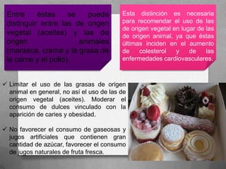 Entre éstas se puede
distinguir entre las de origen
vegetal (aceites) y las de
origen animales
(manteca, crema y la grasa de
la carne y el pollo).
Esta distinción es necesaria
para recomendar el uso de las
de origen vegetal en lugar de las
de origen animal, ya que éstas
últimas inciden en el aumento
de colesterol y de las
enfermedades cardiovasculares.
 Limitar el uso de las grasas de origen
animal en general, no así el uso de las de
origen vegetal (aceites). Moderar el
consumo de dulces vinculado con la
aparición de caries y obesidad.
 No favorecer el consumo de gaseosas y
jugos artificiales que contienen gran
cantidad de azúcar, favorecer el consumo
de jugos naturales de fruta fresca.
 