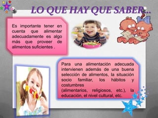 LO QUE HAY QUE SABER…
Es importante tener en
cuenta que alimentar
adecuadamente es algo
más que proveer de
alimentos suficientes .
Para una alimentación adecuada
intervienen además de una buena
selección de alimentos, la situación
socio familiar, los hábitos y
costumbres
(alimentarios, religiosos, etc.), la
educación, el nivel cultural, etc.
 