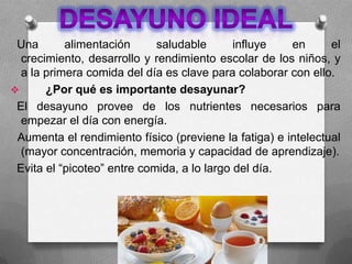 Una alimentación saludable influye en el
crecimiento, desarrollo y rendimiento escolar de los niños, y
a la primera comida del día es clave para colaborar con ello.
 ¿Por qué es importante desayunar?
El desayuno provee de los nutrientes necesarios para
empezar el día con energía.
Aumenta el rendimiento físico (previene la fatiga) e intelectual
(mayor concentración, memoria y capacidad de aprendizaje).
Evita el “picoteo” entre comida, a lo largo del día.
 