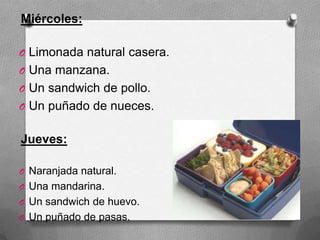 Miércoles:
O Limonada natural casera.
O Una manzana.
O Un sandwich de pollo.
O Un puñado de nueces.
Jueves:
O Naranjada natural.
O Una mandarina.
O Un sandwich de huevo.
O Un puñado de pasas.
 