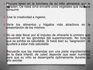 O Procure tener en la lonchera de su niño alimentos que le
agraden. De nada sirve enviarle unos vegetales que rechace
consumir.
O Use la creatividad e ingenio.
O Varíe los alimentos y hágalos más atractivos en la
presentación de los mismos.
O No se deje llevar por el impulso de ofrecerle lo primero que
encuentre en las góndolas del supermercado. No todo lo
que se exhibe es saludable. Si hace bien su “asignación”, le
ayudará a estar más saludable.
O Recuerde que las meriendas son una parte importantísima
de la dieta infantil, de usted depende que sean nutritivas
para que su niño se desempeñe óptimamente durante su
año escolar.
 