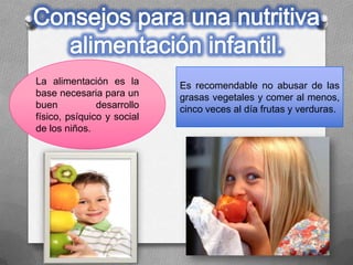 La alimentación es la
base necesaria para un
buen desarrollo
físico, psíquico y social
de los niños.
Es recomendable no abusar de las
grasas vegetales y comer al menos,
cinco veces al día frutas y verduras.
 