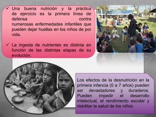  Una buena nutrición y la práctica
de ejercicio es la primera línea de
defensa contra
numerosas enfermedades infantiles que
pueden dejar huellas en los niños de por
vida.
 La ingesta de nutrientes es distinta en
función de las distintas etapas de su
evolución.
Los efectos de la desnutrición en la
primera infancia (0 a 7 años) pueden
ser devastadores y duraderos.
Pueden impedir el desarrollo
intelectual, el rendimiento escolar y
debilitar la salud de los niños.
 