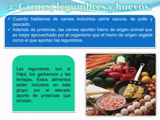  Cuando hablamos de carnes incluimos carne vacuna, de pollo y
pescado.
 Además de proteínas, las carnes aportan hierro de origen animal que
es mejor aprovechado por el organismo que el hierro de origen vegetal
como el que aportan las legumbres.
Las legumbres, son el
fréjol, los garbanzos y las
lentejas. Estos alimentos
están incluidos en este
grupo por el elevado
aporte de proteínas que
brindan.
 