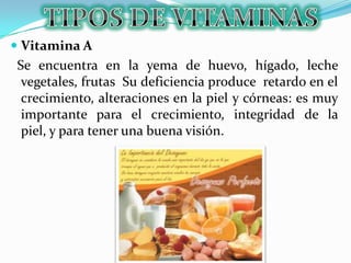  Vitamina A
Se encuentra en la yema de huevo, hígado, leche
vegetales, frutas Su deficiencia produce retardo en el
crecimiento, alteraciones en la piel y córneas: es muy
importante para el crecimiento, integridad de la
piel, y para tener una buena visión.
 
