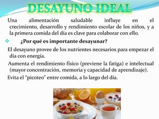 Una alimentación saludable influye en el
crecimiento, desarrollo y rendimiento escolar de los niños, y a
la primera comida del día es clave para colaborar con ello.
 ¿Por qué es importante desayunar?
El desayuno provee de los nutrientes necesarios para empezar el
día con energía.
Aumenta el rendimiento físico (previene la fatiga) e intelectual
(mayor concentración, memoria y capacidad de aprendizaje).
Evita el “picoteo” entre comida, a lo largo del día.
 