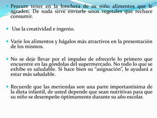  Procure tener en la lonchera de su niño alimentos que le
agraden. De nada sirve enviarle unos vegetales que rechace
consumir.
 Use la creatividad e ingenio.
 Varíe los alimentos y hágalos más atractivos en la presentación
de los mismos.
 No se deje llevar por el impulso de ofrecerle lo primero que
encuentre en las góndolas del supermercado. No todo lo que se
exhibe es saludable. Si hace bien su “asignación”, le ayudará a
estar más saludable.
 Recuerde que las meriendas son una parte importantísima de
la dieta infantil, de usted depende que sean nutritivas para que
su niño se desempeñe óptimamente durante su año escolar.
 