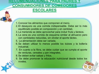 RECOMENDACIONES PARA PADRES Y
CONSUMIDORES DE COMEDORES
ESCOLARES
1. Conocer los alimentos que componen el menú.
2. El desayuno es una comida indispensable. Debe ser lo más
equilibrado posible en composición y en cantidad,
3. La merienda se debe aprovechar para incluir fruta y lácteos.
4. La cena es una comida de esquema similar al almuerzo pero
con cantidades reducidas, sin olvidar el aporte lácteo.
5. La alimentación debe ser variada.
6. Se deben utilizar lo menos posible los dulces y la bollería
industrial.
7. En cuanto a la fibra, se debe cuidar que se cumpla el aporte
de verduras, cereales y pan integrales.
8. Se deben evitar salsas y fritos.
9. Se debe promover la educación nutricional desde todos los
niveles.
 