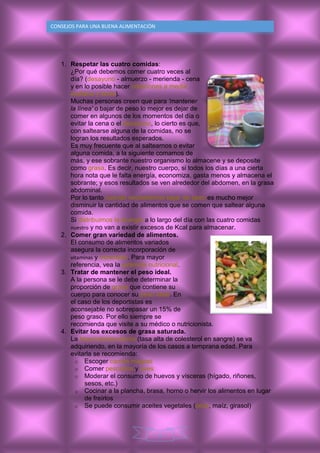 9
CONSEJOS PARA UNA BUENA ALIMENTACIÒN
1. Respetar las cuatro comidas:
¿Por qué debemos comer cuatro veces al
día? (desayuno - almuerzo - merienda - cena
y en lo posible hacer colaciones a media
mañana y tarde).
Muchas personas creen que para 'mantener
la línea' o bajar de peso lo mejor es dejar de
comer en algunos de los momentos del día o
evitar la cena o el desayuno, lo cierto es que,
con saltearse alguna de la comidas, no se
logran los resultados esperados.
Es muy frecuente que al saltearnos o evitar
alguna comida, a la siguiente comamos de
más, y ese sobrante nuestro organismo lo almacene y se deposite
como grasa. Es decir, nuestro cuerpo, si todos los días a una cierta
hora nota que le falta energía, economiza, gasta menos y almacena el
sobrante; y esos resultados se ven alrededor del abdomen, en la grasa
abdominal.
Por lo tanto cuando necesitemos bajar de peso es mucho mejor
disminuir la cantidad de alimentos que se comen que saltear alguna
comida.
Si distribuimos la energía a lo largo del día con las cuatro comidas
nuestro y no van a existir excesos de Kcal para almacenar.
2. Comer gran variedad de alimentos.
El consumo de alimentos variados
asegura la correcta incorporación de
vitaminas y minerales. Para mayor
referencia, vea la pirámide nutricional.
3. Tratar de mantener el peso ideal.
A la persona se le debe determinar la
proporción de grasa que contiene su
cuerpo para conocer su peso ideal. En
el caso de los deportistas es
aconsejable no sobrepasar un 15% de
peso graso. Por ello siempre se
recomienda que visite a su médico o nutricionista.
4. Evitar los excesos de grasa saturada.
La hipercolesterolemia (tasa alta de colesterol en sangre) se va
adquiriendo, en la mayoría de los casos a temprana edad. Para
evitarla se recomienda:
o Escoger carnes magras
o Comer pescados y aves
o Moderar el consumo de huevos y vísceras (hígado, riñones,
sesos, etc.)
o Cocinar a la plancha, brasa, horno o hervir los alimentos en lugar
de freírlos
o Se puede consumir aceites vegetales (oliva, maíz, girasol)
 