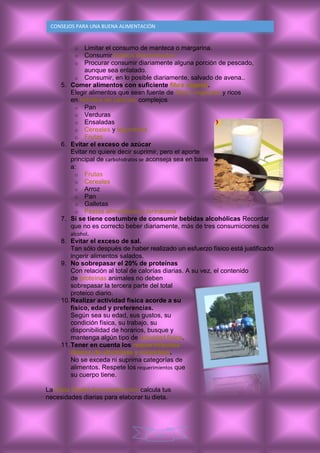 10
CONSEJOS PARA UNA BUENA ALIMENTACIÒN
o Limitar el consumo de manteca o margarina.
o Consumir lácteos descremados
o Procurar consumir diariamente alguna porción de pescado,
aunque sea enlatado.
o Consumir, en lo posible diariamente, salvado de avena..
5. Comer alimentos con suficiente fibra vegetal.
Elegir alimentos que sean fuente de fibras vegetales y ricos
en hidratos de carbono complejos
o Pan
o Verduras
o Ensaladas
o Cereales y legumbres
o Frutas
6. Evitar el exceso de azúcar
Evitar no quiere decir suprimir, pero el aporte
principal de carbohidratos se aconseja sea en base
a:
o Frutas
o Cereales
o Arroz
o Pan
o Galletas
o Pastas alimenticias y farináceos
7. Si se tiene costumbre de consumir bebidas alcohólicas Recordar
que no es correcto beber diariamente, más de tres consumiciones de
alcohol.
8. Evitar el exceso de sal.
Tan sólo después de haber realizado un esfuerzo físico está justificado
ingerir alimentos salados.
9. No sobrepasar el 20% de proteínas
Con relación al total de calorías diarias. A su vez, el contenido
de proteínas animales no deben
sobrepasar la tercera parte del total
proteico diario.
10.Realizar actividad física acorde a su
físico, edad y preferencias.
Según sea su edad, sus gustos, su
condición física, su trabajo, su
disponibilidad de horarios, busque y
mantenga algún tipo de actividad física.
11.Tener en cuenta los requerimientos
diarios de vitaminas y minerales.
No se exceda ni suprima categorías de
alimentos. Respete los requerimientos que
su cuerpo tiene.
La Dieta Digital de zonadiet.com calcula tus
necesidades diarias para elaborar tu dieta.
 