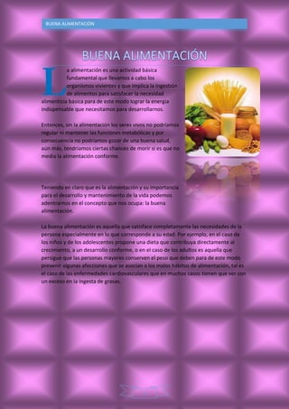2
BUENA ALIMENTACIÒN
a alimentación es una actividad básica
fundamental que llevamos a cabo los
organismos vivientes y que implica la ingestión
de alimentos para satisfacer la necesidad
alimenticia básica para de este modo lograr la energía
indispensable que necesitamos para desarrollarnos.
Entonces, sin la alimentación los seres vivos no podríamos
regular ni mantener las funciones metabólicas y por
consecuencia no podríamos gozar de una buena salud,
aún más, tendríamos ciertas chances de morir si es que no
media la alimentación conforme.
Teniendo en claro que es la alimentación y su importancia
para el desarrollo y mantenimiento de la vida podemos
adentrarnos en el concepto que nos ocupa: la buena
alimentación.
La buena alimentación es aquella que satisface completamente las necesidades de la
persona especialmente en lo que corresponde a su edad. Por ejemplo, en el caso de
los niños y de los adolescentes propone una dieta que contribuya directamente al
crecimiento, a un desarrollo conforme, o en el caso de los adultos es aquella que
persigue que las personas mayores conserven el peso que deben para de este modo
prevenir algunas afecciones que se asocian a los malos hábitos de alimentación, tal es
el caso de las enfermedades cardiovasculares que en muchos casos tienen que ver con
un exceso en la ingesta de grasas.
 