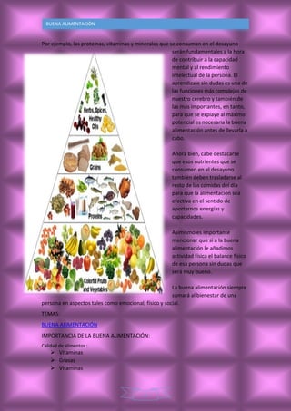 3
BUENA ALIMENTACIÒN
Por ejemplo, las proteínas, vitaminas y minerales que se consuman en el desayuno
serán fundamentales a la hora
de contribuir a la capacidad
mental y al rendimiento
intelectual de la persona. El
aprendizaje sin dudas es una de
las funciones más complejas de
nuestro cerebro y también de
las más importantes, en tanto,
para que se explaye al máximo
potencial es necesaria la buena
alimentación antes de llevarla a
cabo.
Ahora bien, cabe destacarse
que esos nutrientes que se
consumen en el desayuno
también deben trasladarse al
resto de las comidas del día
para que la alimentación sea
efectiva en el sentido de
aportarnos energías y
capacidades.
Asimismo es importante
mencionar que si a la buena
alimentación le añadimos
actividad física el balance físico
de esa persona sin dudas que
será muy bueno.
La buena alimentación siempre
sumará al bienestar de una
persona en aspectos tales como emocional, físico y social.
TEMAS:
BUENA ALIMENTACIÓN
IMPORTANCIA DE LA BUENA ALIMENTACIÓN:
Calidad de alimentos :
 Vitaminas
 Grasas
 Vitaminas
 