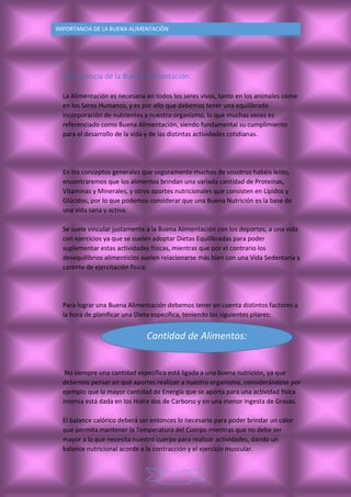 5
IMPORTANCIA DE LA BUENA ALIMENTACIÒN
Importancia de la Buena Alimentación:
La Alimentación es necesaria en todos los seres vivos, tanto en los animales como
en los Seres Humanos, y es por ello que debemos tener una equilibrada
incorporación de nutrientes a nuestro organismo, lo que muchas veces es
referenciado como Buena Alimentación, siendo fundamental su cumplimiento
para el desarrollo de la vida y de las distintas actividades cotidianas.
En los conceptos generales que seguramente muchos de vosotros habéis leído,
encontraremos que los alimentos brindan una variada cantidad de Proteínas,
Vitaminas y Minerales, y otros aportes nutricionales que consisten en Lípidos y
Glúcidos, por lo que podemos considerar que una Buena Nutrición es la base de
una vida sana y activa.
Se suele vincular justamente a la Buena Alimentación con los deportes, a una vida
con ejercicios ya que se suelen adoptar Dietas Equilibradas para poder
suplementar estas actividades físicas, mientras que por el contrario los
desequilibrios alimenticios suelen relacionarse más bien con una Vida Sedentaria y
carente de ejercitación física.
Para lograr una Buena Alimentación debemos tener en cuenta distintos factores a
la hora de planificar una Dieta específica, teniendo los siguientes pilares:
No siempre una cantidad específica está ligada a una buena nutrición, ya que
debemos pensar en qué aportes realizan a nuestro organismo, considerándose por
ejemplo que la mayor cantidad de Energía que se aporta para una actividad física
intensa está dada en los Hidra dos de Carbono y en una menor ingesta de Grasas.
El balance calórico deberá ser entonces lo necesario para poder brindar un calor
que permita mantener la Temperatura del Cuerpo mientras que no debe ser
mayor a la que necesita nuestro cuerpo para realizar actividades, dando un
balance nutricional acorde a la contracción y el ejercicio muscular.
Cantidad de Alimentos:
 
