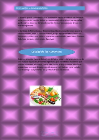 6
IMPORTANCIA DE LA BUENA ALIMENTACIÒN
Es por ello que las Dietas Estrictas se elaboran en base a la cantidad de alimentos
preferentemente, considerándose un aporte calórico insuficiente para aquellas
que buscan un descenso del peso buscando eliminar los excesos de Grasas en
nuestro organismo.
La Cantidad de Nutrientes que deben ser ingeridas diariamente varían acorde a
función del Sexo, Edad, la contextura física, el tipo de Actividad Física realizada
diariamente, o bien otros factores relativos a enfermedades, tales como Obesidad,
Diabetes o alergias e intolerancias digestivas.
Debemos organizar nuestra dieta en pos de lograr un correcto funcionamiento de
todo nuestro organismo, buscando ingerir una gran variedad de nutrientes que
incluyen Minerales, Vitaminas, Grasas y Proteínas, acompañándose además de
una cantidad necesaria de Agua, considerándose a un régimen como variado
cuando se logra cumplimentar los aportes nutricionales básicos.
Calidad de los Alimentos:
 