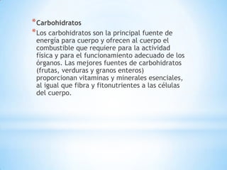 * Carbohidratos
* Los carbohidratos son la principal fuente de
 energía para cuerpo y ofrecen al cuerpo el
 combustible que requiere para la actividad
 física y para el funcionamiento adecuado de los
 órganos. Las mejores fuentes de carbohidratos
 (frutas, verduras y granos enteros)
 proporcionan vitaminas y minerales esenciales,
 al igual que fibra y fitonutrientes a las células
 del cuerpo.
 