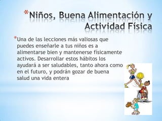 *
*Una de las lecciones más valiosas que
 puedes enseñarle a tus niños es a
 alimentarse bien y mantenerse físicamente
 activos. Desarrollar estos hábitos los
 ayudará a ser saludables, tanto ahora como
 en el futuro, y podrán gozar de buena
 salud una vida entera
 