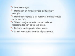 *·  Sentirse mejor.
*·  Mantener un nivel elevado de fuerza y
  energía.
* · Mantener su peso y las reservas de nutrientes
  de su cuerpo.
* · Tolerar mejor los efectos secundarios
  relacionados con el tratamiento.
* · Reducir su riesgo de infecciones.
* · Sanar y recuperarse más rápidamente.
 
