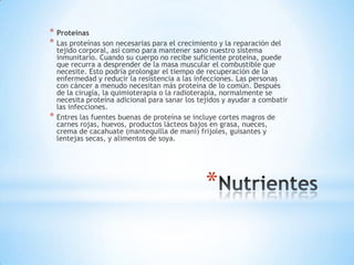 * Proteínas
* Las proteínas son necesarias para el crecimiento y la reparación del
    tejido corporal, así como para mantener sano nuestro sistema
    inmunitario. Cuando su cuerpo no recibe suficiente proteína, puede
    que recurra a desprender de la masa muscular el combustible que
    necesite. Esto podría prolongar el tiempo de recuperación de la
    enfermedad y reducir la resistencia a las infecciones. Las personas
    con cáncer a menudo necesitan más proteína de lo común. Después
    de la cirugía, la quimioterapia o la radioterapia, normalmente se
    necesita proteína adicional para sanar los tejidos y ayudar a combatir
    las infecciones.
*   Entres las fuentes buenas de proteína se incluye cortes magros de
    carnes rojas, huevos, productos lácteos bajos en grasa, nueces,
    crema de cacahuate (mantequilla de maní) frijoles, guisantes y
    lentejas secas, y alimentos de soya.




                                                 *
 