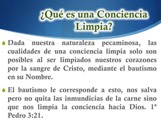 S Dada   nuestra naturaleza pecaminosa, las
 cualidades de una conciencia limpia solo son
 posibles al ser limpiados nuestros corazones
 por la sangre de Cristo, mediante el bautismo
 en su Nombre.
S El bautismo le corresponde a esto, nos salva
 pero no quita las inmundicias de la carne sino
 que nos limpia la conciencia hacia Dios. 1ª
 Pedro 3:21.
 