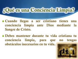 S Cuando llegas a ser cristiano tienes una
 conciencia limpia ante Dios mediante la
 Sangre de Cristo.
S Debes mantener durante tu vida cristiana tu
 conciencia limpia, para que          no   tengas
 obstáculos inecesarios en tu vida.
 