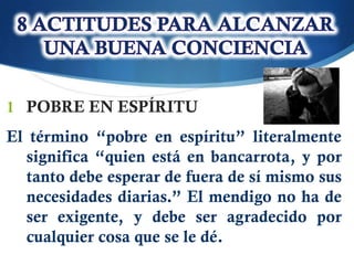 1 POBRE EN ESPÍRITU
El término “pobre en espíritu” literalmente
  significa “quien está en bancarrota, y por
  tanto debe esperar de fuera de sí mismo sus
  necesidades diarias.” El mendigo no ha de
  ser exigente, y debe ser agradecido por
  cualquier cosa que se le dé.
 