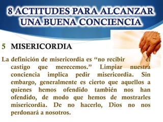 5 MISERICORDIA
La definición de misericordia es “no recibir   el
   castigo que merecemos.” Limpiar nuestra
   conciencia implica pedir misericordia. Sin
   embargo, generalmente es cierto que aquellos a
   quienes hemos ofendido también nos han
   ofendido, de modo que hemos de mostrarles
   misericordia. De no hacerlo, Dios no nos
   perdonará a nosotros.
 