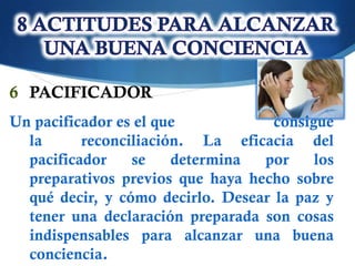 6 PACIFICADOR
Un pacificador es el que            consigue
  la      reconciliación. La eficacia del
  pacificador    se    determina  por     los
  preparativos previos que haya hecho sobre
  qué decir, y cómo decirlo. Desear la paz y
  tener una declaración preparada son cosas
  indispensables para alcanzar una buena
  conciencia.
 