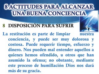 8 DISPOSICIÓN PARA SUFRIR
La restitución es parte de limpiar   nuestra
  conciencia, y puede ser muy dolorosa y
  costosa. Puede requerir tiempo, esfuerzo y
  dinero. Nos pueden mal entender aquellos a
  quienes hemos ofendido, u otros que han
  asumido la ofensa; no obstante, mediante
  este proceso de humillación Dios nos dará
  más de su gracia.
 