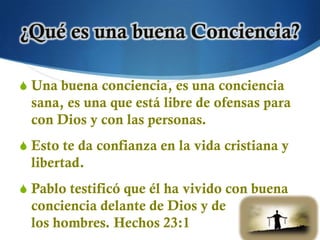 S Una buena conciencia, es una conciencia
  sana, es una que está libre de ofensas para
  con Dios y con las personas.
S Esto te da confianza en la vida cristiana y
  libertad.
S Pablo testificó que él ha vivido con buena
  conciencia delante de Dios y de
  los hombres. Hechos 23:1
 