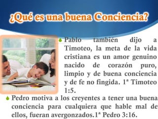 S Pablo      también      dijo  a
                    Timoteo, la meta de la vida
                    cristiana es un amor genuino
                    nacido de corazón puro,
                    limpio y de buena conciencia
                    y de fe no fingida. 1ª Timoteo
                    1:5.
S Pedro motiva a los creyentes a tener una buena
  conciencia para cualquiera que hable mal de
  ellos, fueran avergonzados.1ª Pedro 3:16.
 