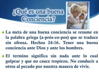 S La meta de una buena conciencia se resume en
 la palabra griega (a-prós-co-pos) que se traduce
 sin ofensa. Hechos 24:16. Tener una buena
 conciencia ante Dios y ante los hombres.
S El termino significa sin nada ante lo cual
 golpear y que no cauce tropiezo. No conducir a
 otros al pecado por nuestra manera de vivir.
 
