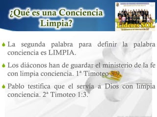 S La segunda palabra para definir la palabra
 conciencia es LIMPIA.
S Los diáconos han de guardar el ministerio de la fe
 con limpia conciencia. 1ª Timoteo 3:9.
S Pablo testifica que el servía a Dios con limpia
 conciencia. 2ª Timoteo 1:3.
 