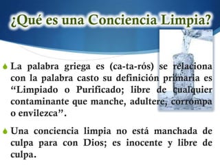 S La palabra griega es (ca-ta-rós) se relaciona
 con la palabra casto su definición primaria es
 “Limpiado o Purificado; libre de cualquier
 contaminante que manche, adultere, corrompa
 o envilezca”.
S Una conciencia limpia no está manchada de
 culpa para con Dios; es inocente y libre de
 culpa.
 