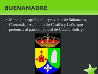 BUENAMADRE
    ●   Municipio español de la provincia de Salamanca, 
        Comunidad Autónoma de Castilla y León, que 
        pertenece al partido judicial de Ciudad Rodrigo.




                                 
 