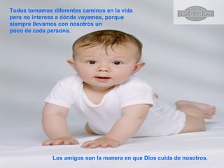 Todos tomamos diferentes caminos en la vida pero no interesa a dónde vayamos, porque siempre llevamos con nosotros un poco de cada persona.  Los amigos son la manera en que Dios cuida de nosotros. 
